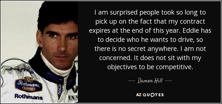 I am surprised people took so long to pick up on the fact that my contract expires at the end of this year. Eddie has to decide who he wants to drive, so there is no secret anywhere. I am not concerned. It does not sit with my objectives to be competitive. - Damon Hill