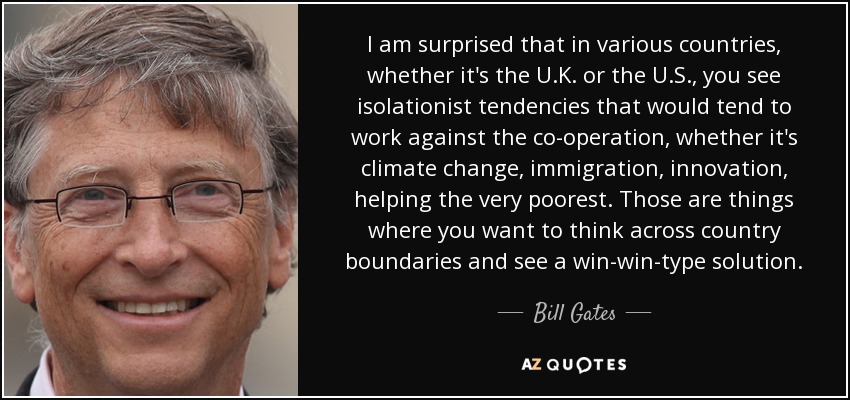 I am surprised that in various countries, whether it's the U.K. or the U.S., you see isolationist tendencies that would tend to work against the co-operation, whether it's climate change, immigration, innovation, helping the very poorest. Those are things where you want to think across country boundaries and see a win-win-type solution. - Bill Gates