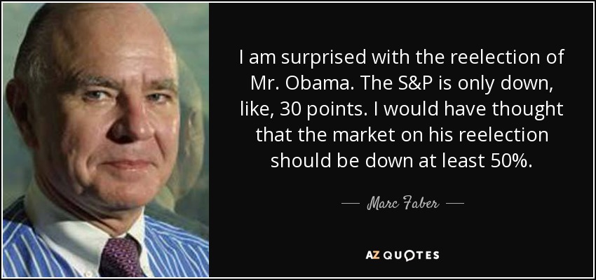I am surprised with the reelection of Mr. Obama. The S&P is only down, like, 30 points. I would have thought that the market on his reelection should be down at least 50%. - Marc Faber