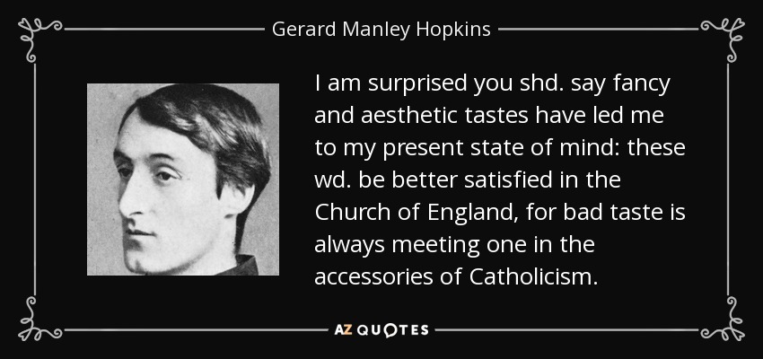 I am surprised you shd. say fancy and aesthetic tastes have led me to my present state of mind: these wd. be better satisfied in the Church of England, for bad taste is always meeting one in the accessories of Catholicism. - Gerard Manley Hopkins