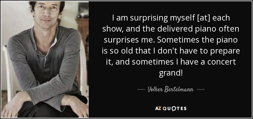 I am surprising myself [at] each show, and the delivered piano often surprises me. Sometimes the piano is so old that I don't have to prepare it, and sometimes I have a concert grand! - Volker Bertelmann