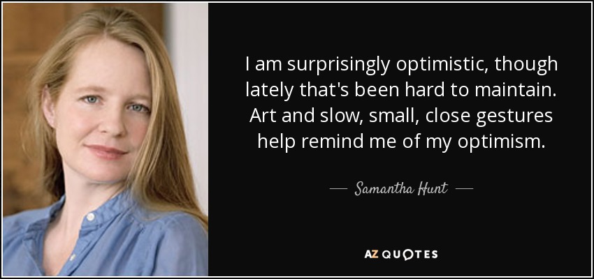 I am surprisingly optimistic, though lately that's been hard to maintain. Art and slow, small, close gestures help remind me of my optimism. - Samantha Hunt