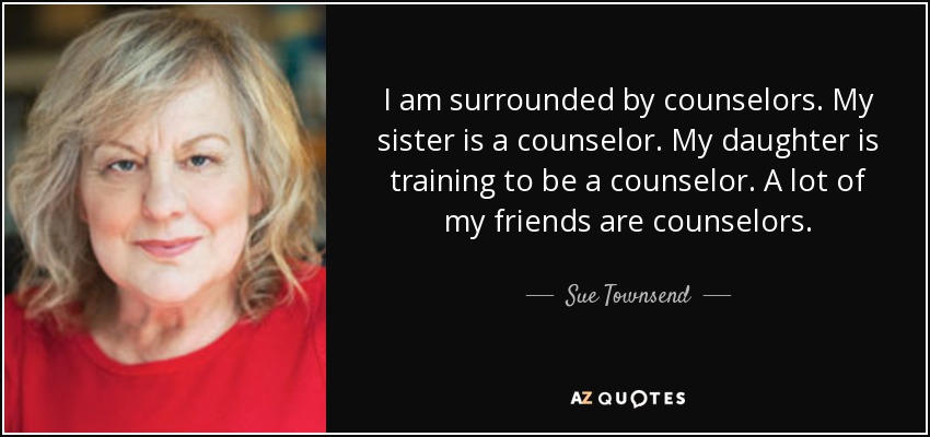 I am surrounded by counselors. My sister is a counselor. My daughter is training to be a counselor. A lot of my friends are counselors. - Sue Townsend