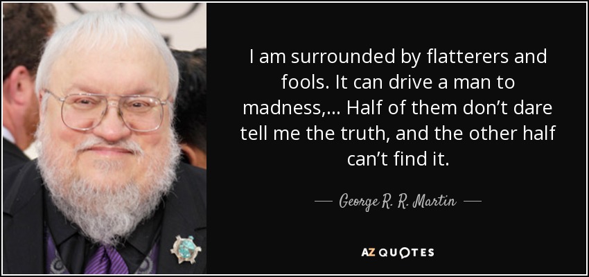 I am surrounded by flatterers and fools. It can drive a man to madness,.. . Half of them don’t dare tell me the truth, and the other half can’t find it. - George R. R. Martin