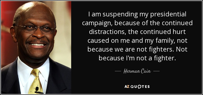 I am suspending my presidential campaign, because of the continued distractions, the continued hurt caused on me and my family, not because we are not fighters. Not because I'm not a fighter. - Herman Cain