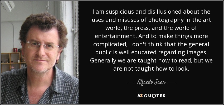 I am suspicious and disillusioned about the uses and misuses of photography in the art world, the press, and the world of entertainment. And to make things more complicated, I don't think that the general public is well educated regarding images. Generally we are taught how to read, but we are not taught how to look. - Alfredo Jaar