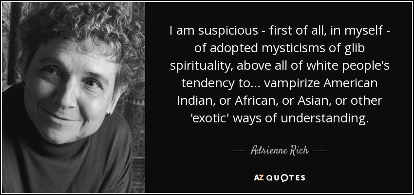 I am suspicious - first of all, in myself - of adopted mysticisms of glib spirituality, above all of white people's tendency to ... vampirize American Indian, or African, or Asian, or other 'exotic' ways of understanding. - Adrienne Rich