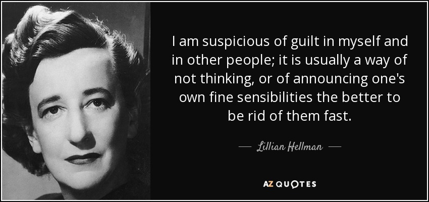 I am suspicious of guilt in myself and in other people; it is usually a way of not thinking, or of announcing one's own fine sensibilities the better to be rid of them fast. - Lillian Hellman