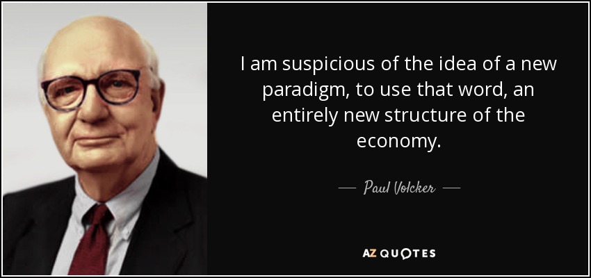 I am suspicious of the idea of a new paradigm, to use that word, an entirely new structure of the economy. - Paul Volcker