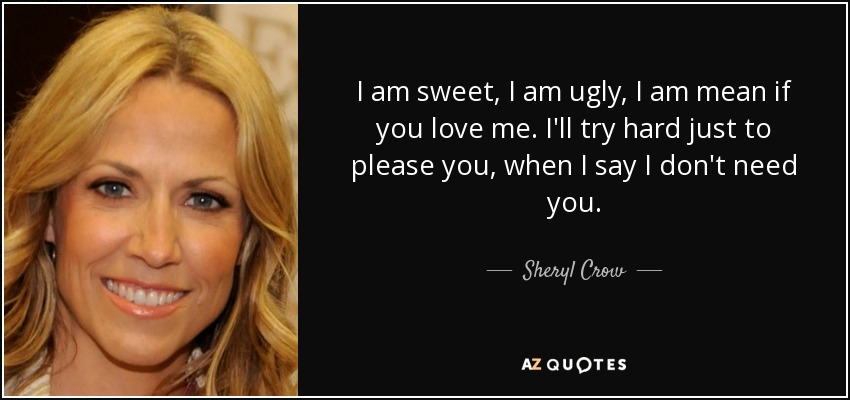 I am sweet, I am ugly, I am mean if you love me. I'll try hard just to please you, when I say I don't need you. - Sheryl Crow