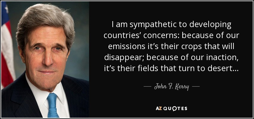 I am sympathetic to developing countries’ concerns: because of our emissions it’s their crops that will disappear; because of our inaction, it’s their fields that turn to desert... - John F. Kerry