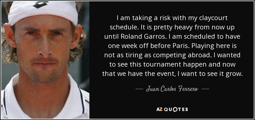 I am taking a risk with my claycourt schedule. It is pretty heavy from now up until Roland Garros. I am scheduled to have one week off before Paris. Playing here is not as tiring as competing abroad. I wanted to see this tournament happen and now that we have the event, I want to see it grow. - Juan Carlos Ferrero