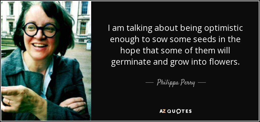 I am talking about being optimistic enough to sow some seeds in the hope that some of them will germinate and grow into flowers. - Philippa Perry