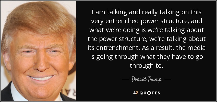 I am talking and really talking on this very entrenched power structure, and what we're doing is we're talking about the power structure, we're talking about its entrenchment. As a result, the media is going through what they have to go through to. - Donald Trump