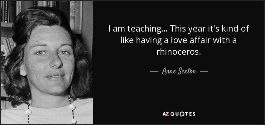 I am teaching... This year it's kind of like having a love affair with a rhinoceros. - Anne Sexton