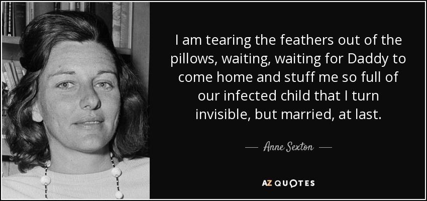 I am tearing the feathers out of the pillows, waiting, waiting for Daddy to come home and stuff me so full of our infected child that I turn invisible, but married, at last. - Anne Sexton