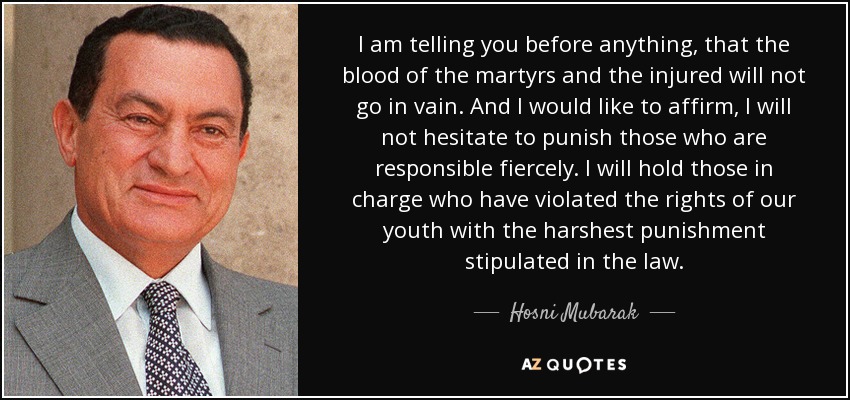 I am telling you before anything, that the blood of the martyrs and the injured will not go in vain. And I would like to affirm, I will not hesitate to punish those who are responsible fiercely. I will hold those in charge who have violated the rights of our youth with the harshest punishment stipulated in the law. - Hosni Mubarak