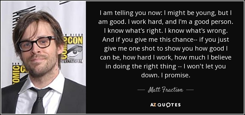 I am telling you now: I might be young, but I am good. I work hard, and I'm a good person. I know what's right. I know what's wrong. And if you give me this chance-- if you just give me one shot to show you how good I can be, how hard I work, how much I believe in doing the right thing -- I won't let you down. I promise. - Matt Fraction