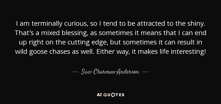 I am terminally curious, so I tend to be attracted to the shiny. That's a mixed blessing, as sometimes it means that I can end up right on the cutting edge, but sometimes it can result in wild goose chases as well. Either way, it makes life interesting! - Suw Charman-Anderson