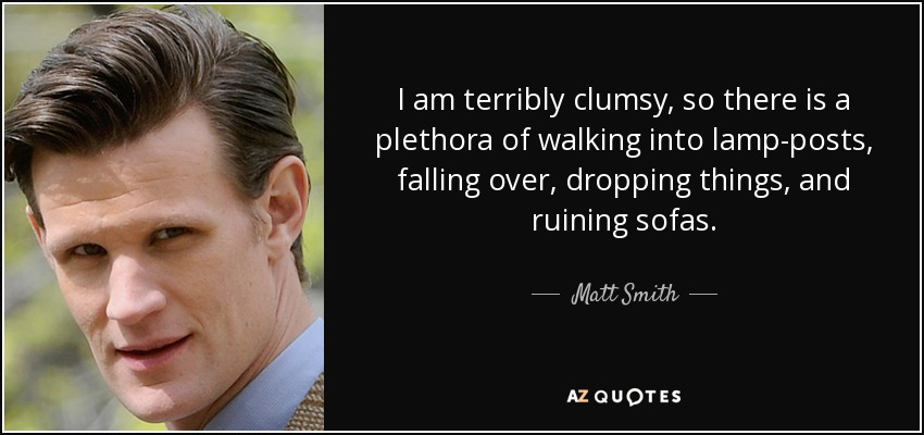 I am terribly clumsy, so there is a plethora of walking into lamp-posts, falling over, dropping things, and ruining sofas. - Matt Smith