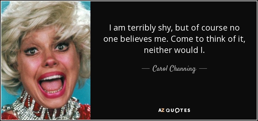 I am terribly shy, but of course no one believes me. Come to think of it, neither would I. - Carol Channing