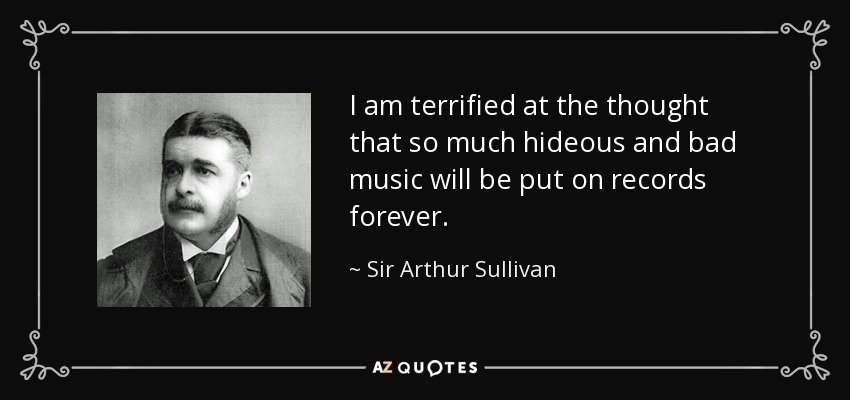 I am terrified at the thought that so much hideous and bad music will be put on records forever. - Sir Arthur Sullivan