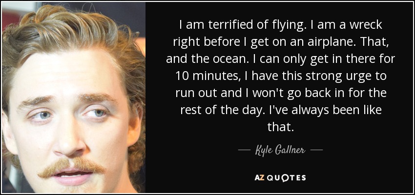 I am terrified of flying. I am a wreck right before I get on an airplane. That, and the ocean. I can only get in there for 10 minutes, I have this strong urge to run out and I won't go back in for the rest of the day. I've always been like that. - Kyle Gallner