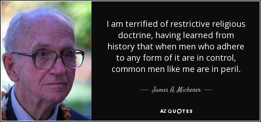 I am terrified of restrictive religious doctrine, having learned from history that when men who adhere to any form of it are in control, common men like me are in peril. - James A. Michener