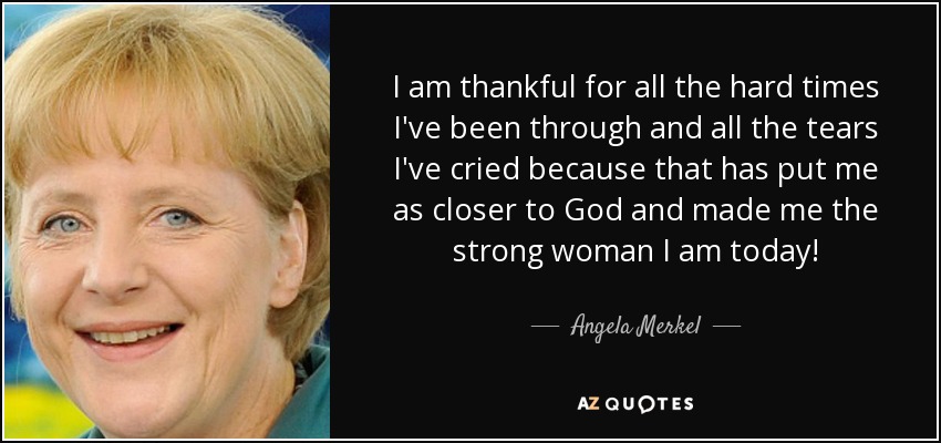 I am thankful for all the hard times I've been through and all the tears I've cried because that has put me as closer to God and made me the strong woman I am today! - Angela Merkel