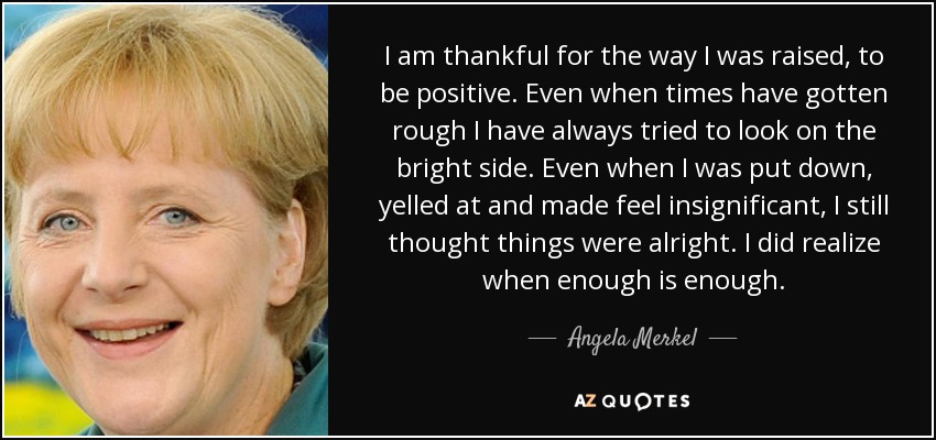 I am thankful for the way I was raised, to be positive. Even when times have gotten rough I have always tried to look on the bright side. Even when I was put down, yelled at and made feel insignificant, I still thought things were alright. I did realize when enough is enough. - Angela Merkel