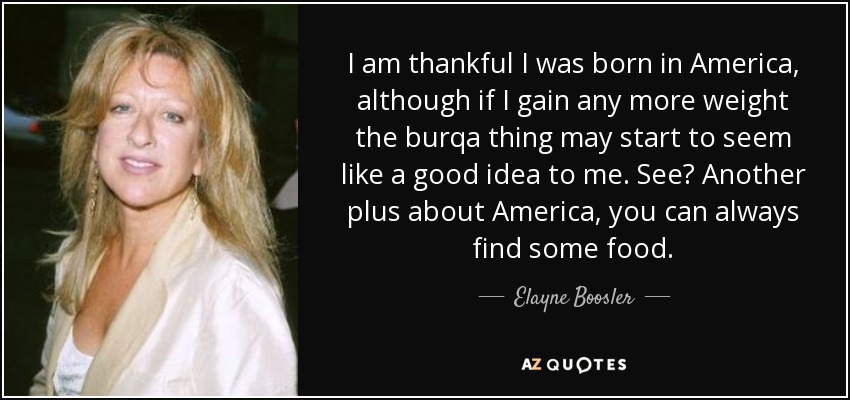 I am thankful I was born in America, although if I gain any more weight the burqa thing may start to seem like a good idea to me. See? Another plus about America, you can always find some food. - Elayne Boosler