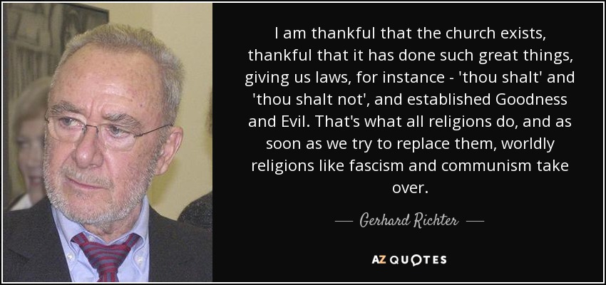 I am thankful that the church exists, thankful that it has done such great things, giving us laws, for instance - 'thou shalt' and 'thou shalt not', and established Goodness and Evil. That's what all religions do, and as soon as we try to replace them, worldly religions like fascism and communism take over. - Gerhard Richter