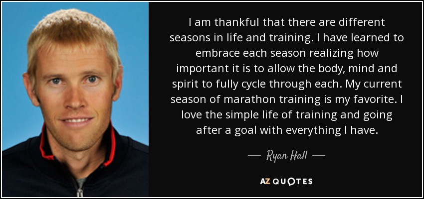 I am thankful that there are different seasons in life and training. I have learned to embrace each season realizing how important it is to allow the body, mind and spirit to fully cycle through each. My current season of marathon training is my favorite. I love the simple life of training and going after a goal with everything I have. - Ryan Hall