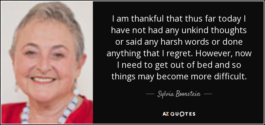 I am thankful that thus far today I have not had any unkind thoughts or said any harsh words or done anything that I regret. However, now I need to get out of bed and so things may become more difficult. - Sylvia Boorstein