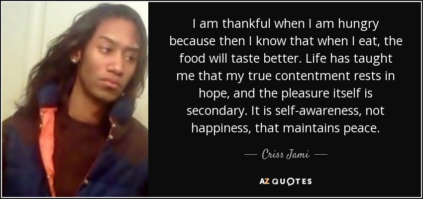 I am thankful when I am hungry because then I know that when I eat, the food will taste better. Life has taught me that my true contentment rests in hope, and the pleasure itself is secondary. It is self-awareness, not happiness, that maintains peace. - Criss Jami