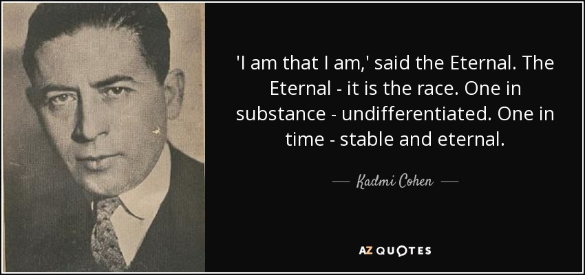 'I am that I am,' said the Eternal. The Eternal - it is the race. One in substance - undifferentiated. One in time - stable and eternal. - Kadmi Cohen