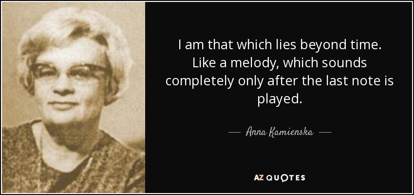 I am that which lies beyond time. Like a melody, which sounds completely only after the last note is played. - Anna Kamienska