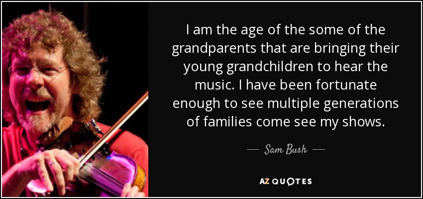 I am the age of the some of the grandparents that are bringing their young grandchildren to hear the music. I have been fortunate enough to see multiple generations of families come see my shows. - Sam Bush