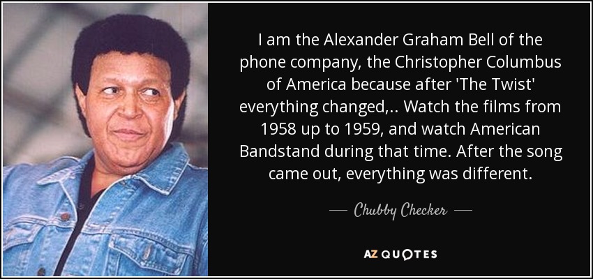I am the Alexander Graham Bell of the phone company, the Christopher Columbus of America because after 'The Twist' everything changed, .. Watch the films from 1958 up to 1959, and watch American Bandstand during that time. After the song came out, everything was different. - Chubby Checker
