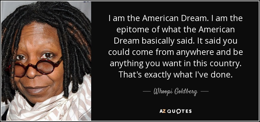 I am the American Dream. I am the epitome of what the American Dream basically said. It said you could come from anywhere and be anything you want in this country. That's exactly what I've done. - Whoopi Goldberg