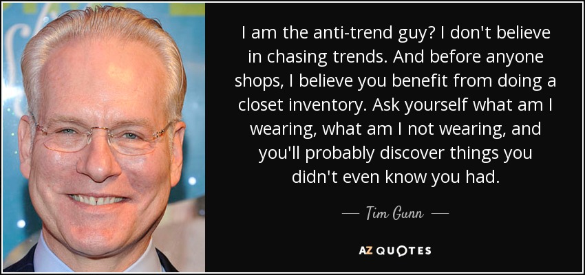 I am the anti-trend guy? I don't believe in chasing trends. And before anyone shops, I believe you benefit from doing a closet inventory. Ask yourself what am I wearing, what am I not wearing, and you'll probably discover things you didn't even know you had. - Tim Gunn