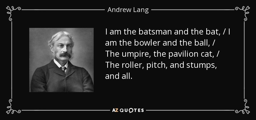 I am the batsman and the bat, / I am the bowler and the ball, / The umpire, the pavilion cat, / The roller, pitch, and stumps, and all. - Andrew Lang