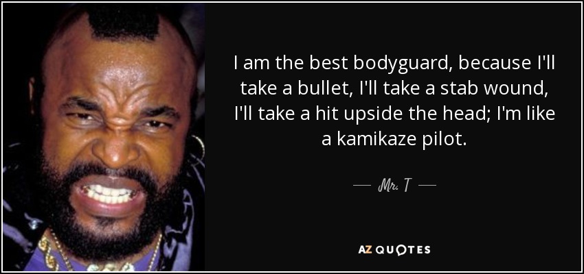 I am the best bodyguard, because I'll take a bullet, I'll take a stab wound, I'll take a hit upside the head; I'm like a kamikaze pilot. - Mr. T