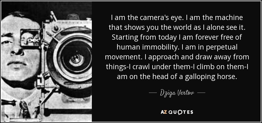 I am the camera's eye. I am the machine that shows you the world as I alone see it. Starting from today I am forever free of human immobility. I am in perpetual movement. I approach and draw away from things-I crawl under them-I climb on them-I am on the head of a galloping horse. - Dziga Vertov