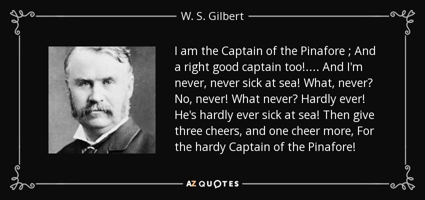 I am the Captain of the Pinafore ; And a right good captain too! . . . . And I'm never, never sick at sea! What, never? No, never! What never? Hardly ever! He's hardly ever sick at sea! Then give three cheers, and one cheer more, For the hardy Captain of the Pinafore! - W. S. Gilbert