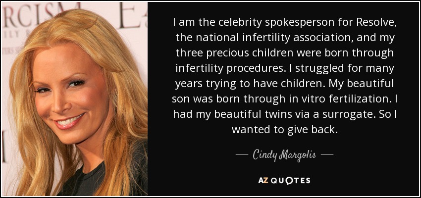 I am the celebrity spokesperson for Resolve, the national infertility association, and my three precious children were born through infertility procedures. I struggled for many years trying to have children. My beautiful son was born through in vitro fertilization. I had my beautiful twins via a surrogate. So I wanted to give back. - Cindy Margolis