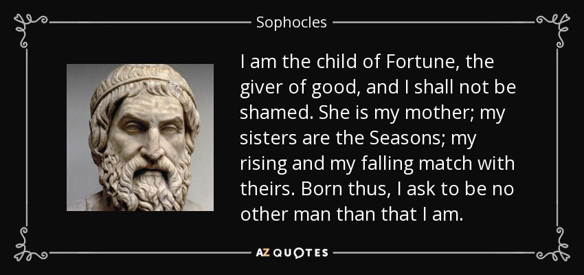 I am the child of Fortune, the giver of good, and I shall not be shamed. She is my mother; my sisters are the Seasons; my rising and my falling match with theirs. Born thus, I ask to be no other man than that I am. - Sophocles