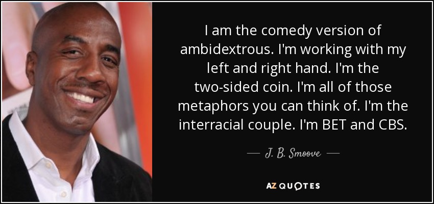 I am the comedy version of ambidextrous. I'm working with my left and right hand. I'm the two-sided coin. I'm all of those metaphors you can think of. I'm the interracial couple. I'm BET and CBS. - J. B. Smoove