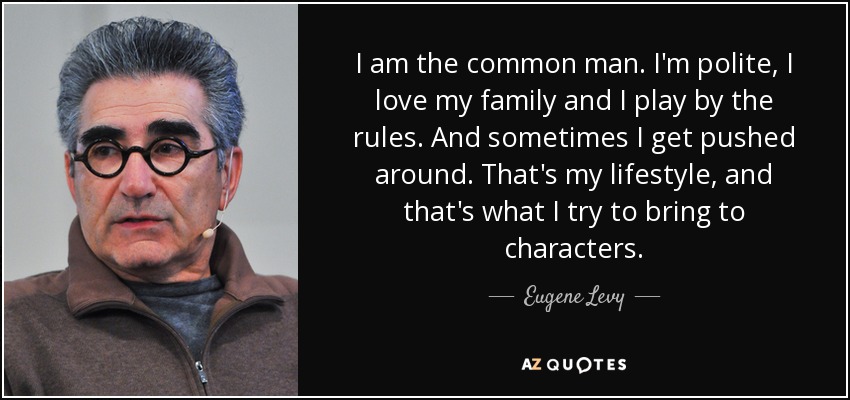 I am the common man. I'm polite, I love my family and I play by the rules. And sometimes I get pushed around. That's my lifestyle, and that's what I try to bring to characters. - Eugene Levy