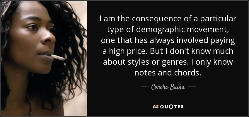 I am the consequence of a particular type of demographic movement, one that has always involved paying a high price. But I don't know much about styles or genres. I only know notes and chords. - Concha Buika